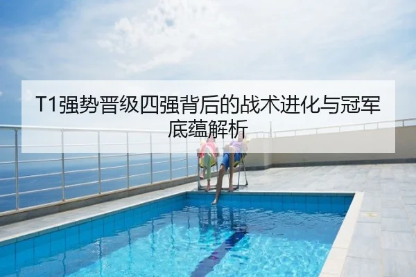 T1强势晋级四强背后的战术进化与冠军底蕴解析