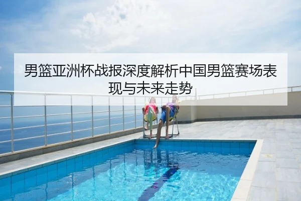 男篮亚洲杯战报深度解析中国男篮赛场表现与未来走势