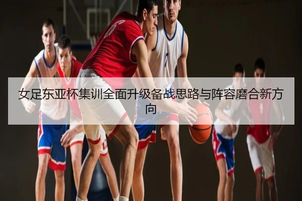 女足东亚杯集训全面升级备战思路与阵容磨合新方向