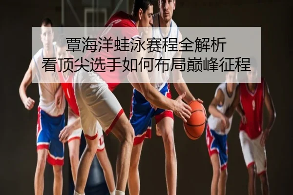 覃海洋蛙泳赛程全解析 看顶尖选手如何布局巅峰征程