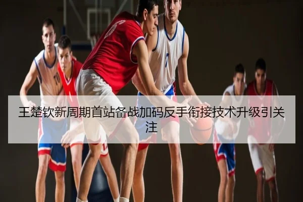 王楚钦新周期首站备战加码反手衔接技术升级引关注