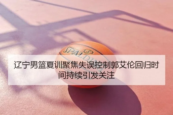 辽宁男篮夏训聚焦失误控制郭艾伦回归时间持续引发关注