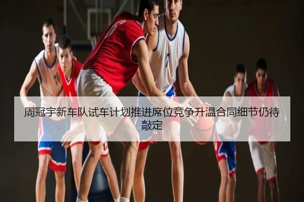 周冠宇新车队试车计划推进席位竞争升温合同细节仍待敲定