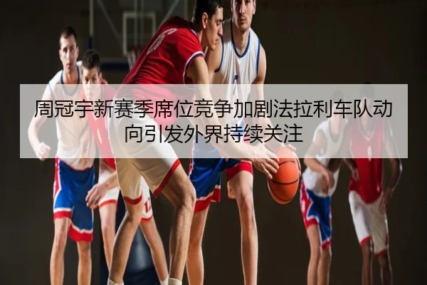 周冠宇新赛季席位竞争加剧法拉利车队动向引发外界持续关注