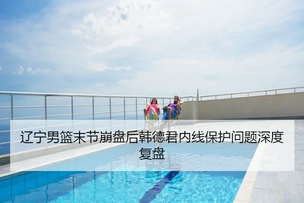 辽宁男篮末节崩盘后韩德君内线保护问题深度复盘